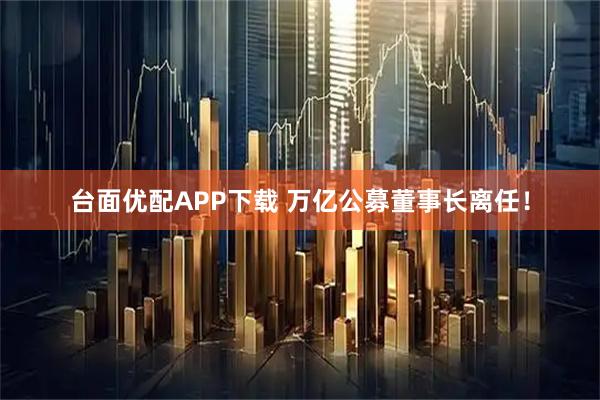 台面优配APP下载 万亿公募董事长离任！