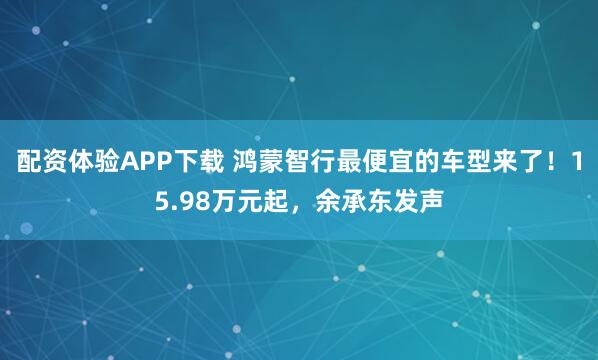 配资体验APP下载 鸿蒙智行最便宜的车型来了！15.98万元起，余承东发声
