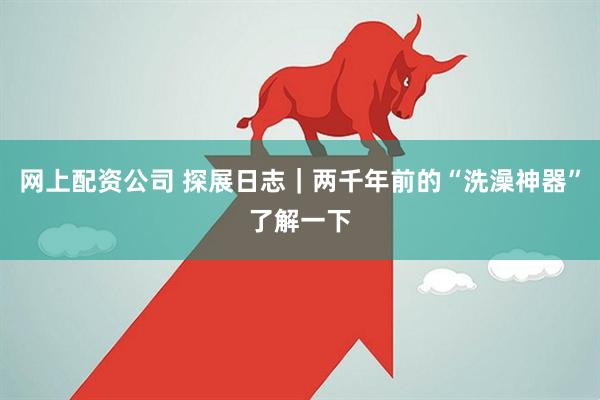 网上配资公司 探展日志｜两千年前的“洗澡神器”了解一下