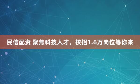 民信配资 聚焦科技人才，校招1.6万岗位等你来