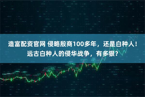造富配资官网 侵略殷商100多年，还是白种人！远古白种人的侵华战争，有多狠？