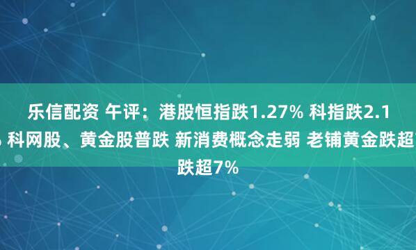 乐信配资 午评：港股恒指跌1.27% 科指跌2.12% 科网股、黄金股普跌 新消费概念走弱 老铺黄金跌超7%
