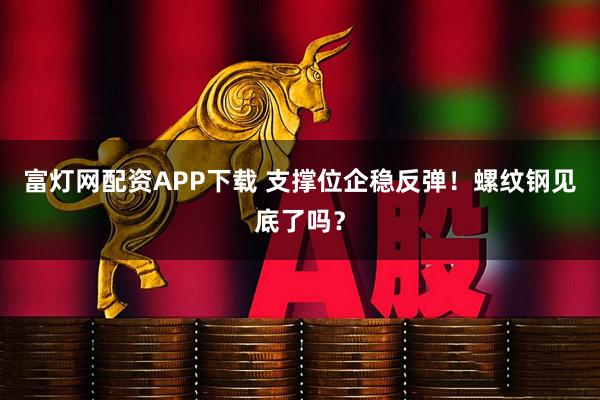 富灯网配资APP下载 支撑位企稳反弹！螺纹钢见底了吗？