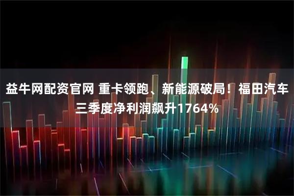 益牛网配资官网 重卡领跑、新能源破局！福田汽车三季度净利润飙升1764%