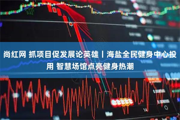 尚红网 抓项目促发展论英雄丨海盐全民健身中心投用 智慧场馆点亮健身热潮