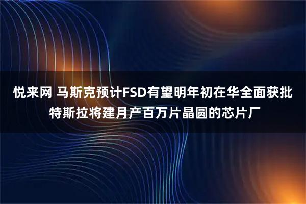 悦来网 马斯克预计FSD有望明年初在华全面获批 特斯拉将建月产百万片晶圆的芯片厂