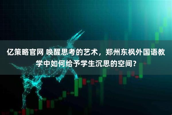 亿策略官网 唤醒思考的艺术,郑州东枫外国语教学中如何给予学生沉思的空间?