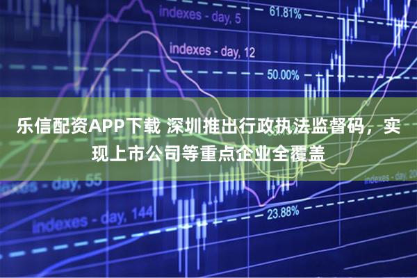 乐信配资APP下载 深圳推出行政执法监督码，实现上市公司等重点企业全覆盖