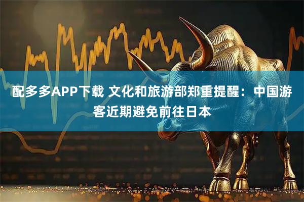 配多多APP下载 文化和旅游部郑重提醒：中国游客近期避免前往日本