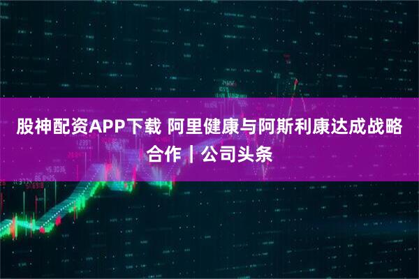 股神配资APP下载 阿里健康与阿斯利康达成战略合作|公司头条