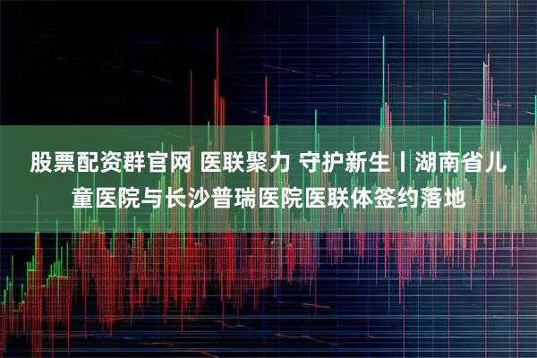 股票配资群官网 医联聚力 守护新生丨湖南省儿童医院与长沙普瑞医院医联体签约落地