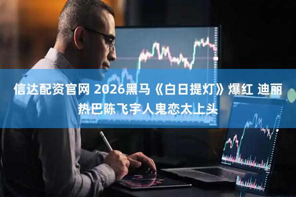 信达配资官网 2026黑马《白日提灯》爆红 迪丽热巴陈飞宇人鬼恋太上头