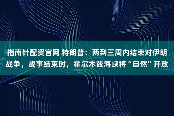 指南针配资官网 特朗普：两到三周内结束对伊朗战争，战事结束时，霍尔木兹海峡将“自然”开放