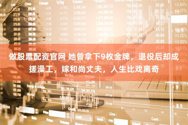 做股票配资官网 她曾拿下9枚金牌，退役后却成搓澡工，嫁和尚丈夫，人生比戏离奇