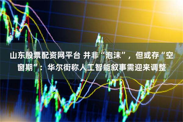 山东股票配资网平台 并非“泡沫”，但或存“空窗期”：华尔街称人工智能叙事需迎来调整