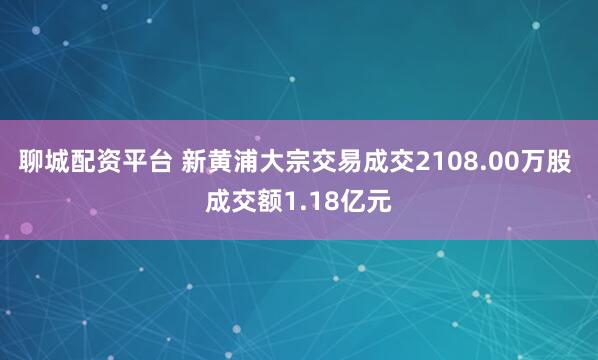 聊城配资平台 新黄浦大宗交易成交2108.00万股 成交额1.18亿元