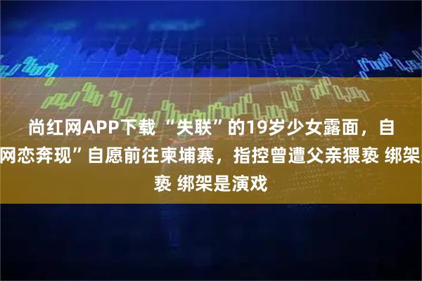 尚红网APP下载 “失联”的19岁少女露面，自称因“网恋奔现”自愿前往柬埔寨，指控曾遭父亲猥亵 绑架是演戏