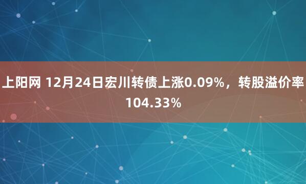 上阳网 12月24日宏川转债上涨0.09%，转股溢价率104.33%