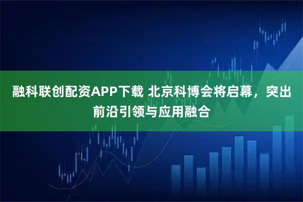 融科联创配资APP下载 北京科博会将启幕，突出前沿引领与应用融合