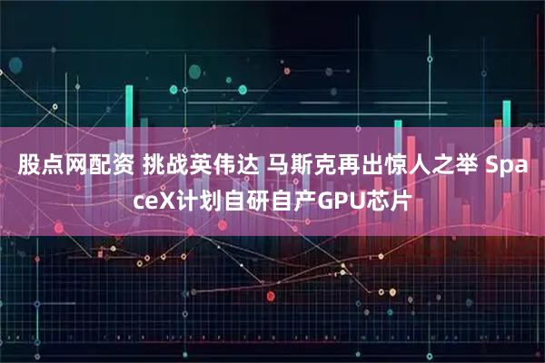 股点网配资 挑战英伟达 马斯克再出惊人之举 SpaceX计划自研自产GPU芯片