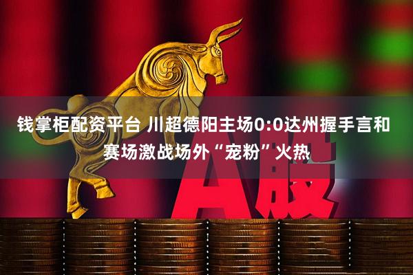 钱掌柜配资平台 川超德阳主场0:0达州握手言和 赛场激战场外“宠粉”火热
