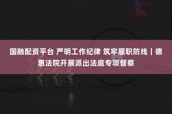 国融配资平台 严明工作纪律 筑牢履职防线｜德惠法院开展派出法庭专项督察