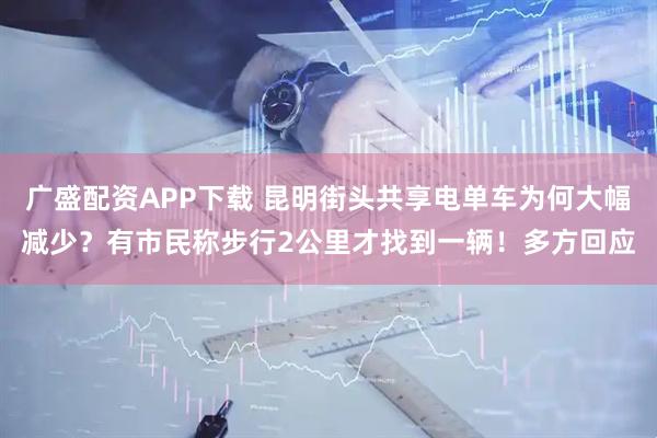 广盛配资APP下载 昆明街头共享电单车为何大幅减少？有市民称步行2公里才找到一辆！多方回应