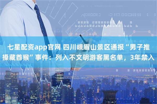 七星配资app官网 四川峨眉山景区通报“男子推搡藏酋猴”事件：列入不文明游客黑名单，3年禁入