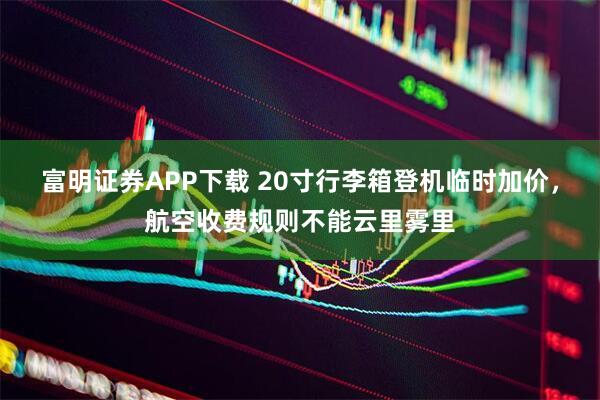 富明证券APP下载 20寸行李箱登机临时加价，航空收费规则不能云里雾里