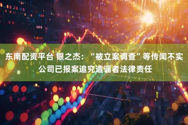 东南配资平台 银之杰：“被立案调查”等传闻不实 公司已报案追究造谣者法律责任