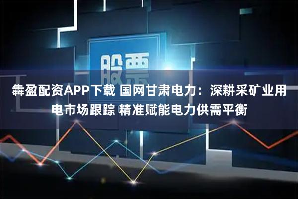 犇盈配资APP下载 国网甘肃电力：深耕采矿业用电市场跟踪 精准赋能电力供需平衡