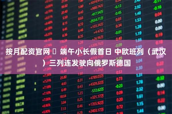 按月配资官网 ​端午小长假首日 中欧班列（武汉）三列连发驶向俄罗斯德国