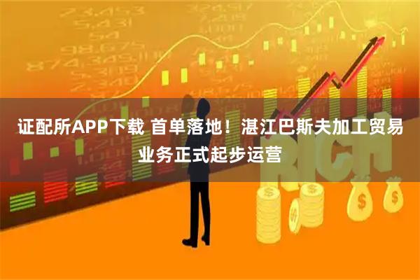 证配所APP下载 首单落地！湛江巴斯夫加工贸易业务正式起步运营