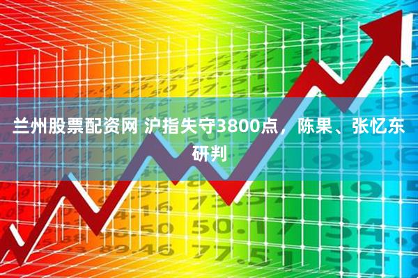 兰州股票配资网 沪指失守3800点，陈果、张忆东研判