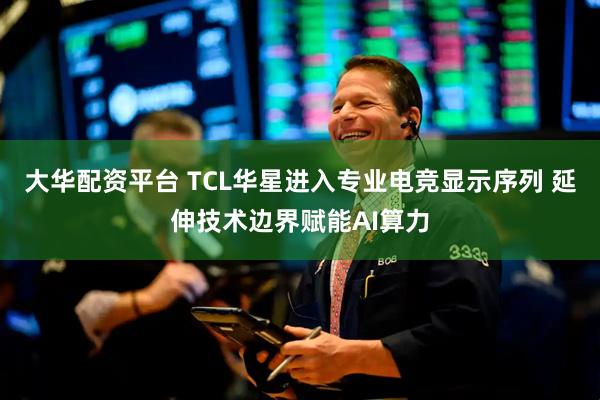 大华配资平台 TCL华星进入专业电竞显示序列 延伸技术边界赋能AI算力
