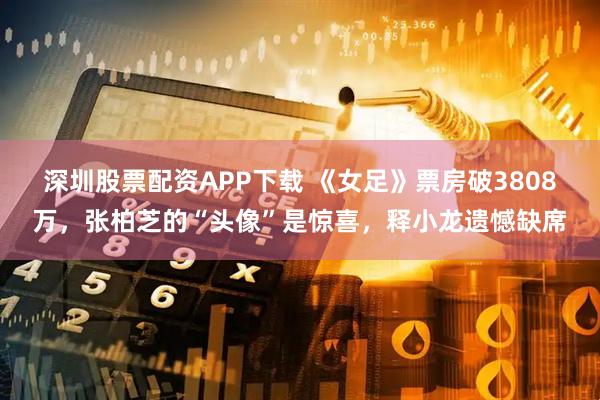 深圳股票配资APP下载 《女足》票房破3808万，张柏芝的“头像”是惊喜，释小龙遗憾缺席
